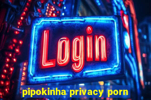 pipokinha privacy porn