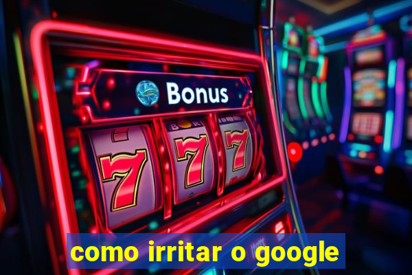 como irritar o google