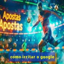 como irritar o google