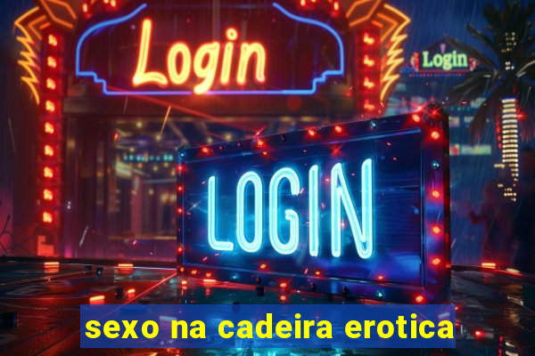 sexo na cadeira erotica